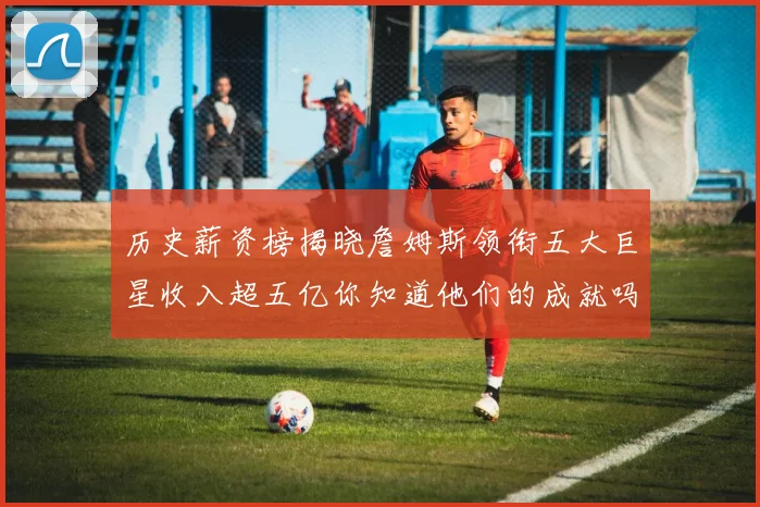 历史薪资榜揭晓詹姆斯领衔五大巨星收入超五亿你知道他们的成就吗