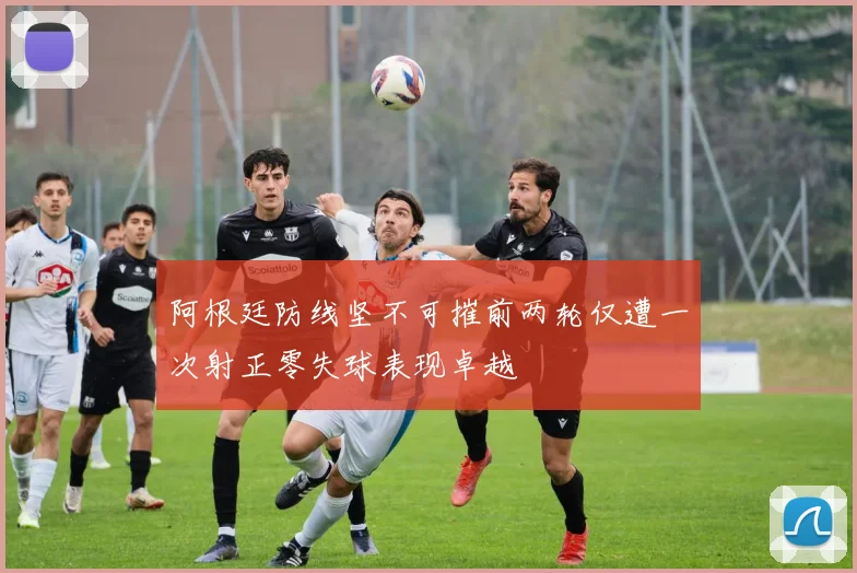 阿根廷防线坚不可摧前两轮仅遭一次射正零失球表现卓越