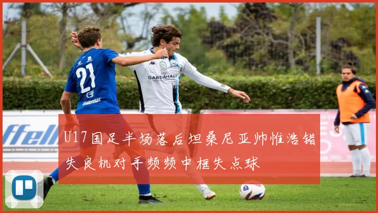U17国足半场落后坦桑尼亚帅惟浩错失良机对手频频中框失点球